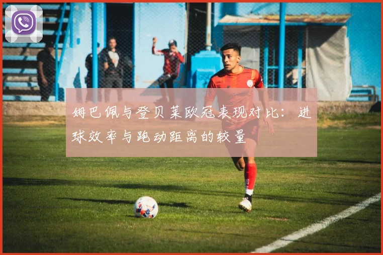 姆巴佩与登贝莱欧冠表现对比：进球效率与跑动距离的较量