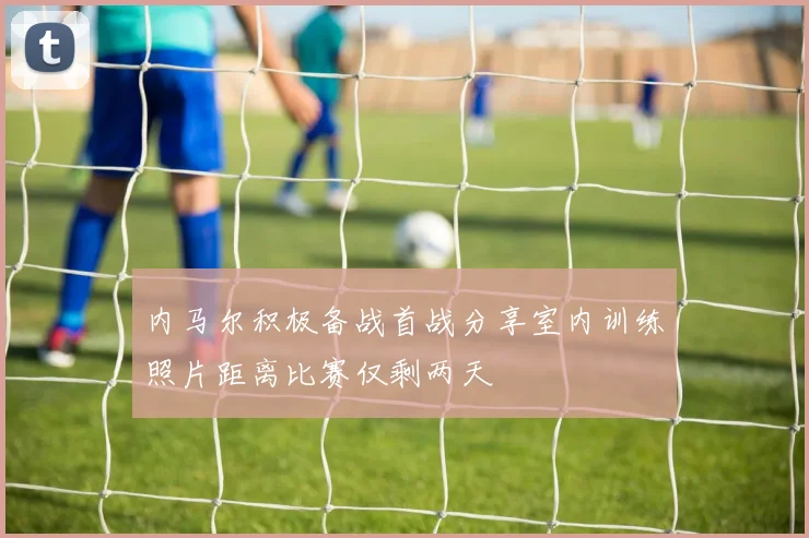 内马尔积极备战首战分享室内训练照片距离比赛仅剩两天