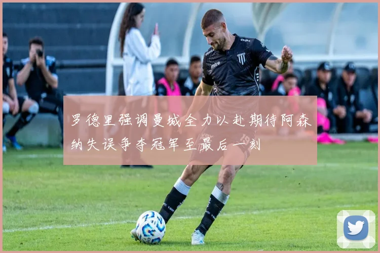 罗德里强调曼城全力以赴期待阿森纳失误争夺冠军至最后一刻