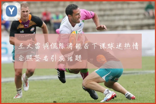 王大雷调侃陈涛能否下课球迷热情合照签名引发话题