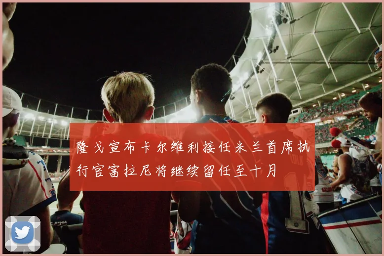 隆戈宣布卡尔维利接任米兰首席执行官富拉尼将继续留任至十月