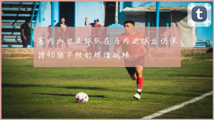 塞内加尔足球队在马内进球后仍保持46场不败的辉煌战绩