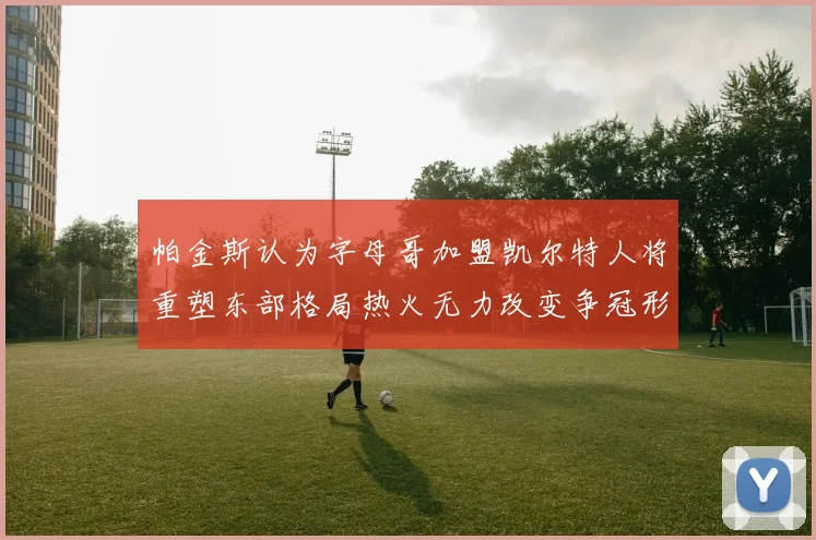 帕金斯认为字母哥加盟凯尔特人将重塑东部格局热火无力改变争冠形势