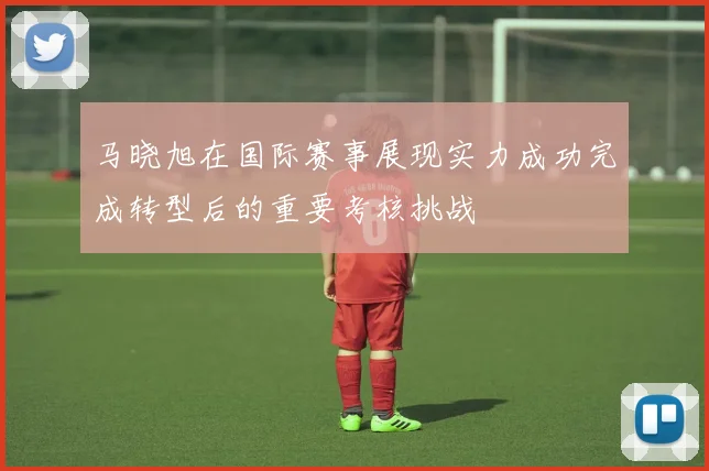 马晓旭在国际赛事展现实力成功完成转型后的重要考核挑战