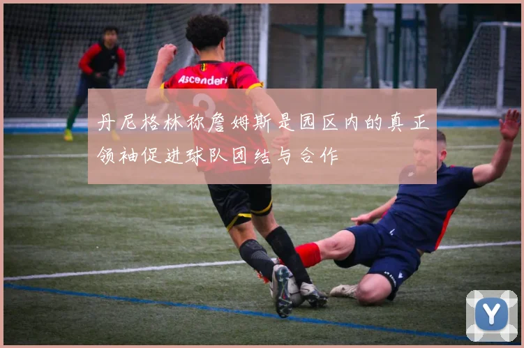 丹尼格林称詹姆斯是园区内的真正领袖促进球队团结与合作
