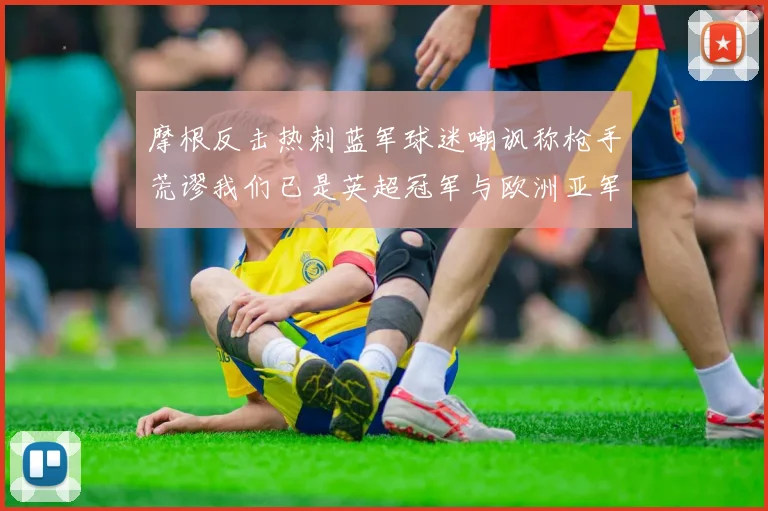 摩根反击热刺蓝军球迷嘲讽称枪手荒谬我们已是英超冠军与欧洲亚军