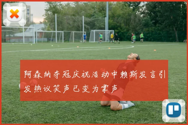 阿森纳夺冠庆祝活动中赖斯发言引发热议笑声已变为掌声
