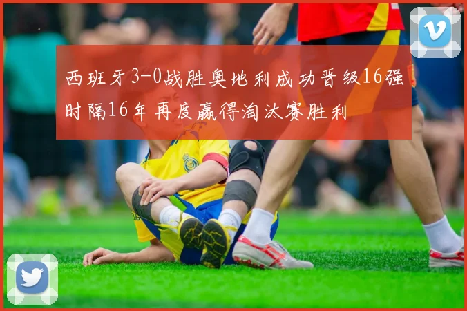 西班牙3-0战胜奥地利成功晋级16强时隔16年再度赢得淘汰赛胜利