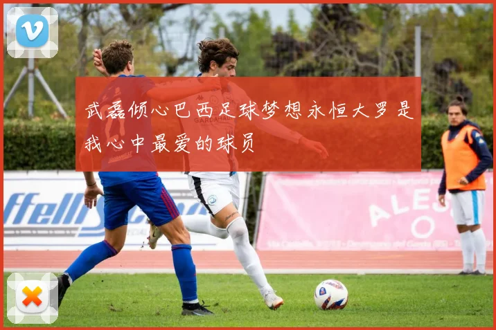 武磊倾心巴西足球梦想永恒大罗是我心中最爱的球员