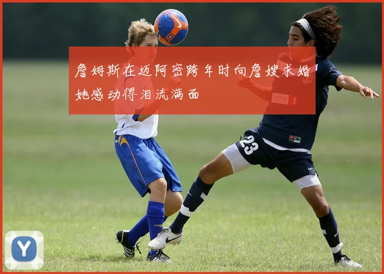 詹姆斯在迈阿密跨年时向詹嫂求婚她感动得泪流满面