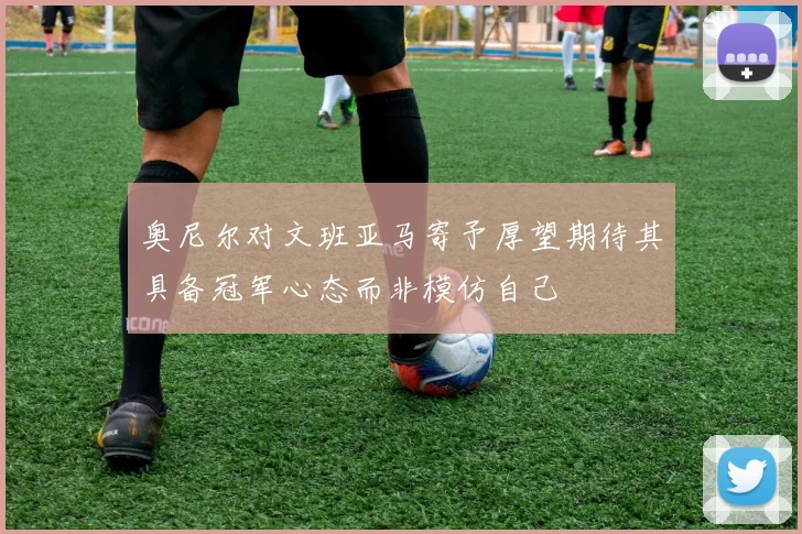 奥尼尔对文班亚马寄予厚望期待其具备冠军心态而非模仿自己