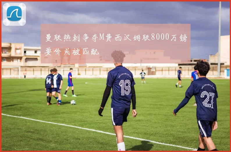 曼联热刺争夺M费西汉姆联8000万镑要价或被匹配