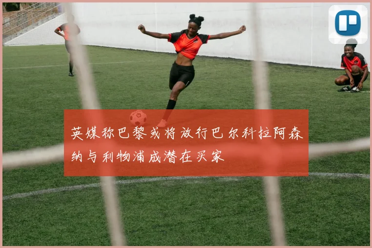 英媒称巴黎或将放行巴尔科拉阿森纳与利物浦成潜在买家