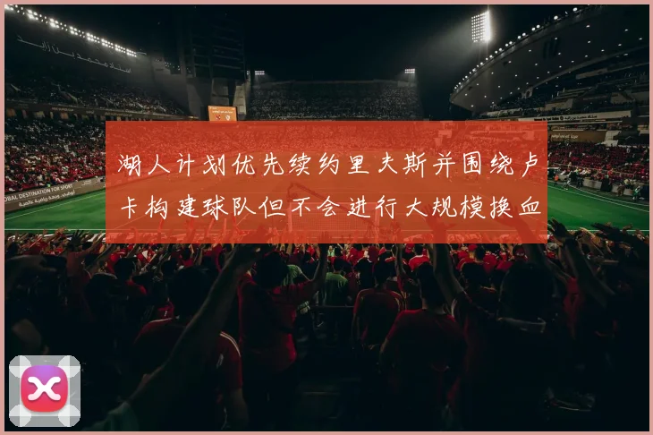 湖人计划优先续约里夫斯并围绕卢卡构建球队但不会进行大规模换血