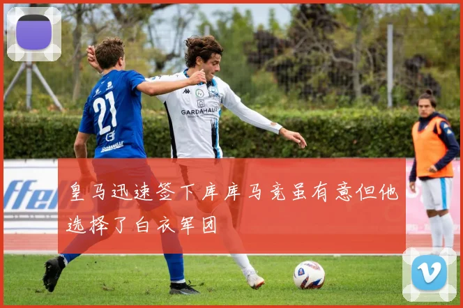 皇马迅速签下库库马竞虽有意但他选择了白衣军团
