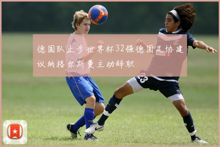 德国队止步世界杯32强德国足协建议纳格尔斯曼主动辞职