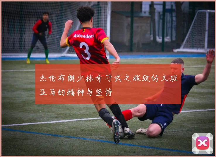 杰伦布朗少林寺习武之旅效仿文班亚马的精神与坚持